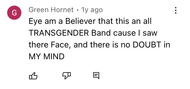 YouTube comment: Eye am a believer that this an all TRANSGENDER Band cause I saw there Face, and there is no DOUBT in my MIND